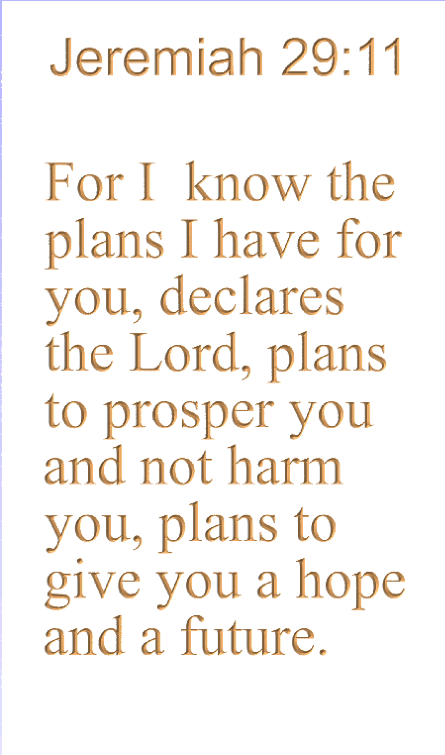 Jeremiah 29:11 For I know the plans I have for you, declares the Lord, plans to prosper you and not harm you, plans to give you a hope and a future